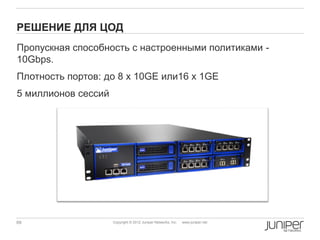 РЕШЕНИЕ ДЛЯ ЦОД
Пропускная способность с настроенными политиками -
10Gbps.
Плотность портов: до 8 x 10GE или16 x 1GE
5 миллионов сессий




69                   Copyright © 2012 Juniper Networks, Inc.   www.juniper.net
 
