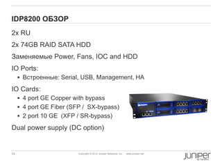 IDP8200 ОБЗОР
2х RU
2x 74GB RAID SATA HDD
Заменяемые Power, Fans, IOC and HDD
IO Ports:
      Встроенные: Serial, USB, Management, HA

IO Cards:
      4 port GE Copper with bypass
      4 port GE Fiber (SFP / SX-bypass)
      2 port 10 GE (XFP / SR-bypass)

Dual power supply (DC option)


70                       Copyright © 2012 Juniper Networks, Inc.   www.juniper.net
 