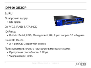 IDP800 ОБЗОР
2х RU
Dual power supply
      DC option

2x 74GB RAID SATA HDD
IO Ports:
      Built-in: Serial, USB, Management, HA, 2 port copper GE w/bypass

Fixed IO Cards:
      2 4 port GE Copper with bypass

Производительность с настроенными политиками:
      Пропускная способность: 1 Gbps
      Число сессий: 500K

71                        Copyright © 2012 Juniper Networks, Inc.   www.juniper.net
 