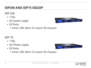 IDP250 AND IDP75 ОБЗОР
IDP 250
      1 RU
      AC power supply
      IO Ports:
         Serial, USB, Mgmt, 8x Copper GE w/bypass



IDP 75
      1 RU
      AC Power supply
      IO Ports:
        Serial, USB, Mgmt, 2x Copper GE w/bypass



72                         Copyright © 2012 Juniper Networks, Inc.   www.juniper.net
 