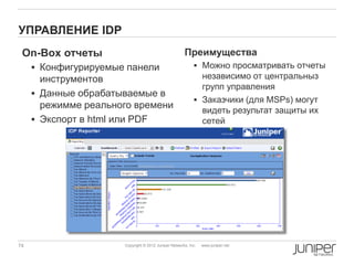 УПРАВЛЕНИЕ IDP
 On-Box отчеты                                        Преимущества
      Конфигурируемые панели                               Можно просматривать отчеты
       инструментов                                          независимо от центральныз
                                                             групп управления
      Данные обрабатываемые в
                                                            Заказчики (для MSPs) могут
       режимме реального времени
                                                             видеть результат защиты их
      Экспорт в html или PDF                                сетей




74                    Copyright © 2012 Juniper Networks, Inc.   www.juniper.net
 