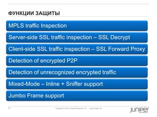 ФУНКЦИИ ЗАЩИТЫ

MPLS traffic Inspection

Server-side SSL traffic inspection – SSL Decrypt

Client-side SSL traffic inspection – SSL Forward Proxy

Detection of encrypted P2P

Detection of unrecognized encrypted traffic

Mixed-Mode – Inline + Sniffer support

Jumbo Frame support

77                Copyright © 2012 Juniper Networks, Inc.   www.juniper.net
 