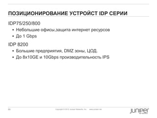 ПОЗИЦИОНИРОВАНИЕ УСТРОЙСТ IDP СЕРИИ
IDP75/250/800
      Небольшие офисы,защита интернет ресурсов
      До 1 Gbps

IDP 8200
      Большие предприятия, DMZ зоны, ЦОД.
      До 8x10GE и 10Gbps производительность IPS




80                      Copyright © 2012 Juniper Networks, Inc.   www.juniper.net
 