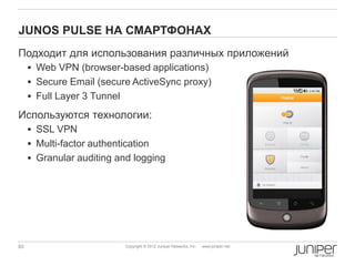 JUNOS PULSE НА СМАРТФОНАХ
Подходит для использования различных приложений
      Web VPN (browser-based applications)
      Secure Email (secure ActiveSync proxy)
      Full Layer 3 Tunnel

Используются технологии:
      SSL VPN
      Multi-factor authentication
      Granular auditing and logging




83                           Copyright © 2012 Juniper Networks, Inc.   www.juniper.net
 