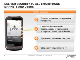 DELIVER SECURITY TO ALL SMARTPHONE
MARKETS AND USERS
                         For The Enterprise


                                           Удаляет данные с потерянных
                                           устройств

                                           Сочетает возможности
                                           безопасности и удаленного
                                           доступа в одном приложении


                                           Применяет политики доступа



                                           Сокращает издержки на IT


84            Copyright © 2012 Juniper Networks, Inc.   www.juniper.net
 