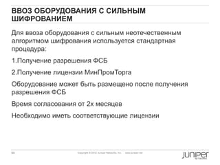 ВВОЗ ОБОРУДОВАНИЯ С СИЛЬНЫМ
ШИФРОВАНИЕМ
Для ввоза оборудования с сильным неотечественным
алгоритмом шифрования используется стандартная
процедура:
1.Получение разрешения ФСБ
2.Получение лицензии МинПромТорга
Оборудование может быть размещено после получения
разрешения ФСБ
Время согласования от 2х месяцев
Необходимо иметь соответствующие лицензии




90                 Copyright © 2012 Juniper Networks, Inc.   www.juniper.net
 