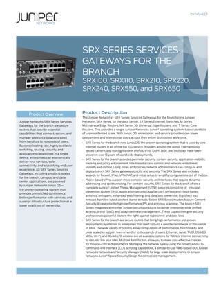 DATASHEET




                                          SRX Series Services
                                          Gateways for the
                                          Branch
                                          SRX100, SRX110, SRX210, SRX220,
                                          SRX240, SRX550, and SRX650


       Product Overview                   Product Description
                                          The Juniper Networks® SRX Series Services Gateways for the branch joins Juniper
Juniper Networks SRX Series Services      Networks SRX Series for the data center, EX Series Ethernet Switches, M Series
Gateways for the branch are secure        Multiservice Edge Routers, MX Series 3D Universal Edge Routers, and T Series Core
routers that provide essential            Routers. This provides a single Juniper Networks Junos® operating system-based portfolio
capabilities that connect, secure, and    of unprecedented scale. With Junos OS, enterprises and service providers can lower
manage workforce locations sized          deployment and operational costs across their entire distributed workforce.
from handfuls to hundreds of users.       •	 SRX Series for the branch runs Junos OS, the proven operating system that is used by core
By consolidating fast, highly available      Internet routers in all of the top 100 service providers around the world. The rigorously
switching, routing, security, and            tested carrier-class routing features of IPv4/IPv6, OSPF, BGP, and multicast have been
applications capabilities in a single        proven in over 15 years of worldwide deployments.
device, enterprises can economically
                                          •	 SRX Series for the branch provides perimeter security, content security, application visibility,
deliver new services, safe
                                             tracking and policy enforcement, role-based access control, and network-wide threat
connectivity, and a satisfying end user
                                             visibility and control. Using zones and policies, network administrators can configure and
experience. All SRX Series Services
                                             deploy branch SRX Series gateways quickly and securely. The SRX Series also includes
Gateways, including products scaled
                                             wizards for firewall, IPsec VPN, NAT, and initial setup to simplify configurations out of the box.
for the branch, campus, and data
                                          •	 Policy-based VPNs support more complex security architectures that require dynamic
center applications, are powered
                                             addressing and split tunneling. For content security, SRX Series for the branch offers a
by Juniper Networks Junos OS—
                                             complete suite of Unified Threat Management (UTM) services consisting of: intrusion
the proven operating system that
                                             prevention system (IPS), application security (AppSecure), on-box and cloud-based
provides unmatched consistency,
                                             antivirus, antispam, enhanced Web filtering, and data loss prevention to protect your
better performance with services, and
                                             network from the latest content-borne threats. Select SRX Series models feature Content
superior infrastructure protection at a
                                             Security Accelerator for high-performance IPS and antivirus scanning. The branch SRX
lower total cost of ownership.
                                             Series integrates with other Juniper security products to deliver enterprise-wide unified
                                             access control (UAC) and adaptive threat management. These capabilities give security
                                             professionals powerful tools in the fight against cybercrime and data loss.
                                          •	 SRX Series for the branch are secure routers that bring high performance and proven
                                             deployment capabilities to enterprises that need to build a worldwide network of thousands
                                             of sites. The wide variety of options allow configuration of performance, functionality, and
                                             price scaled to support from a handful to thousands of users. Ethernet, serial, T1/E1, DS3/E3,
                                             xDSL, Wi-Fi, and 3G/4G LTE wireless are all available options for WAN or Internet connectivity
                                             to securely link your sites. Multiple form factors allow you to make cost-effective choices
                                             for mission-critical deployments. Managing the network is easy using the proven Junos OS
                                             command-line interface (CLI), scripting capabilities, a simple-to-use Web-based GUI, Juniper
                                             Networks Network and Security Manager (NSM) for large scale deployments, or Juniper
                                             Networks Junos® Space Security Design for centralized management.




                                                                                                                                           1
 