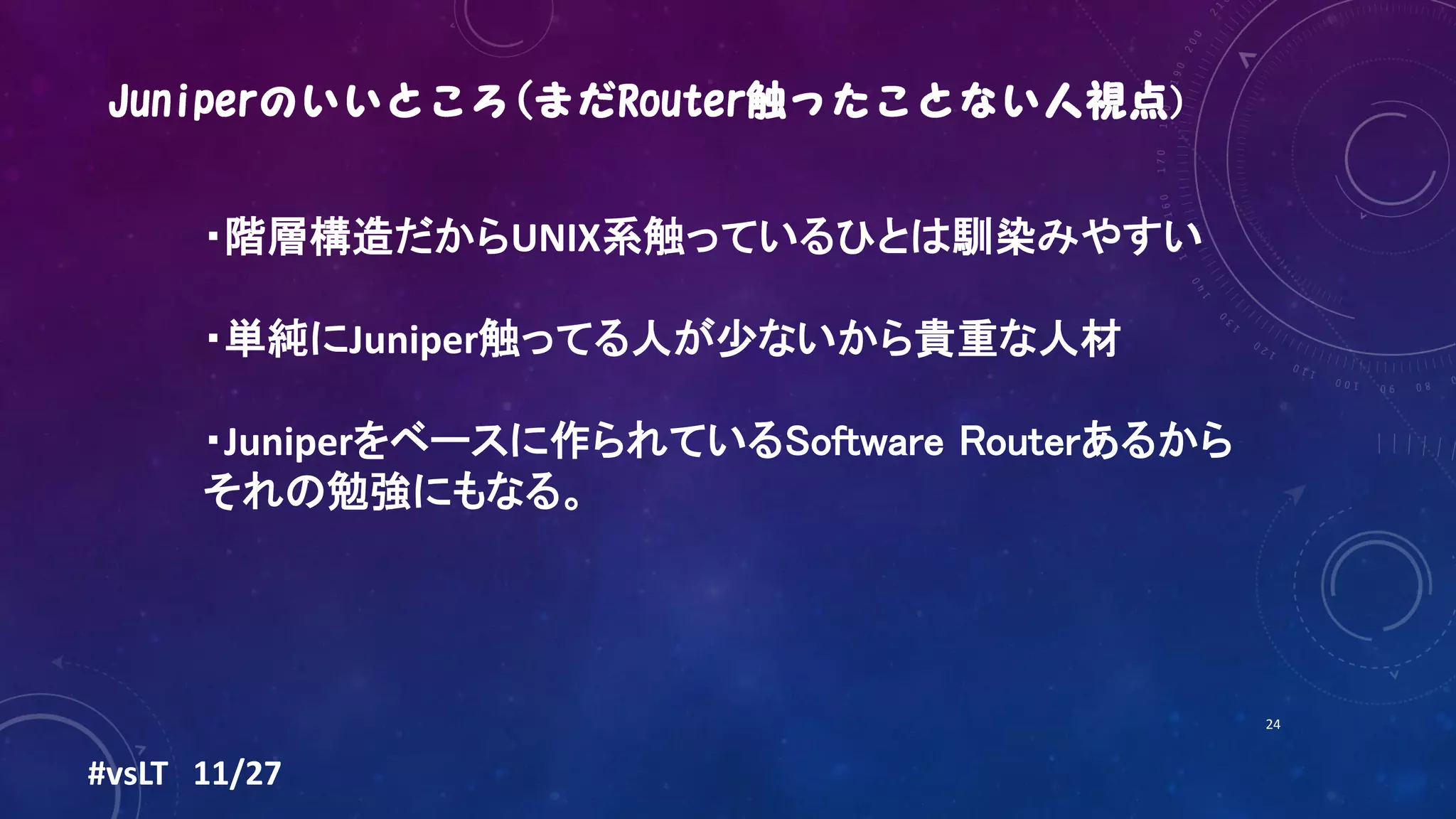 #vsLT 11/27
24
・階層構造だからUNIX系触っているひとは馴染みやすい
・単純にJuniper触ってる人が少ないから貴重な人材
・Juniperをベースに作られているSoftware Routerあるから
それの勉強にもなる。
 
