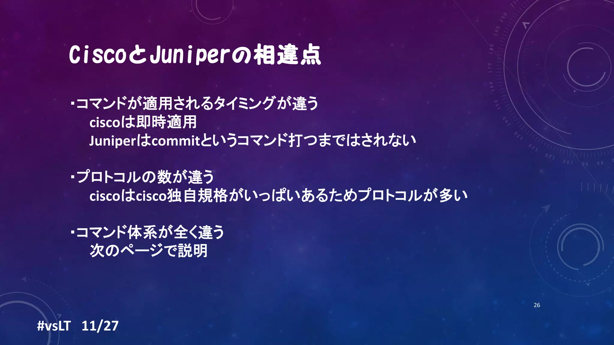 26
・コマンドが適用されるタイミングが違う
ciscoは即時適用
Juniperはcommitというコマンド打つまではされない
・プロトコルの数が違う
ciscoはcisco独自規格がいっぱいあるためプロトコルが多い
・コマンド体系が全く違う
次のページで説明
#vsLT 11/27
 