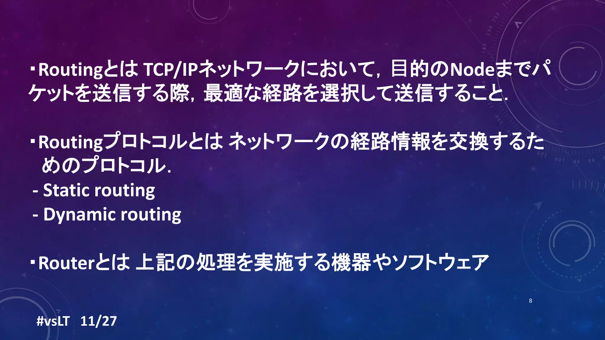 ・Routingとは TCP/IPネットワークにおいて，⽬的のNodeまでパ
ケットを送信する際，最適な経路を選択して送信すること．
・Routingプロトコルとは ネットワークの経路情報を交換するた
めのプロトコル．
- Static routing
- Dynamic routing
・Routerとは 上記の処理を実施する機器やソフトウェア
#vsLT 11/27
8
 