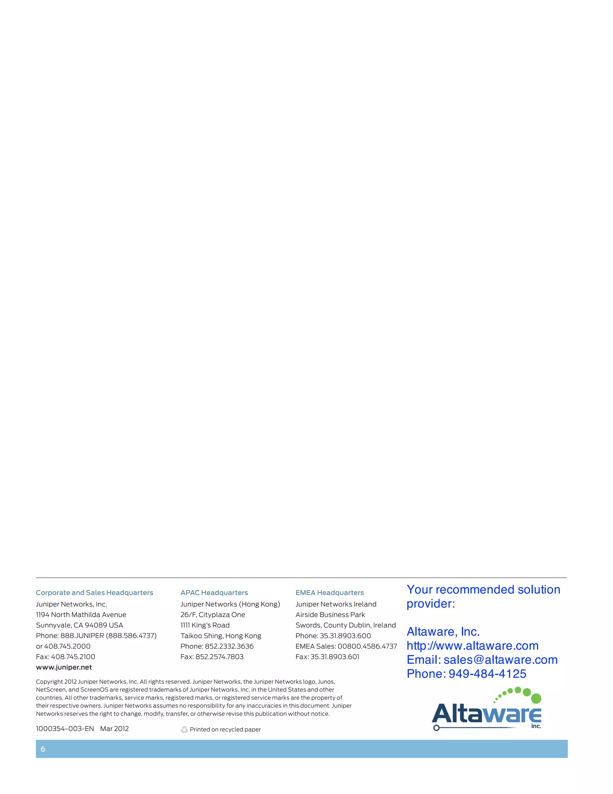 Corporate and Sales Headquarters                    APAC Headquarters                        EMEA Headquarters                Your recommended solution
Juniper Networks, Inc.                              Juniper Networks (Hong Kong)             Juniper Networks Ireland         provider:
1194 North Mathilda Avenue                          26/F, Cityplaza One                      Airside Business Park
Sunnyvale, CA 94089 USA                             1111 King’s Road                         Swords, County Dublin, Ireland
Phone: 888.JUNIPER (888.586.4737)                   Taikoo Shing, Hong Kong                  Phone: 35.31.8903.600            Altaware, Inc.
or 408.745.2000                                     Phone: 852.2332.3636                     EMEA Sales: 00800.4586.4737      http://www.altaware.com
Fax: 408.745.2100                                   Fax: 852.2574.7803                       Fax: 35.31.8903.601
www.juniper.net
                                                                                                                              Email: sales@altaware.com
Copyright 2012 Juniper Networks, Inc. All rights reserved. Juniper Networks, the Juniper Networks logo, Junos,
                                                                                                                              Phone: 949-484-4125
NetScreen, and ScreenOS are registered trademarks of Juniper Networks, Inc. in the United States and other
countries. All other trademarks, service marks, registered marks, or registered service marks are the property of
their respective owners. Juniper Networks assumes no responsibility for any inaccuracies in this document. Juniper
Networks reserves the right to change, modify, transfer, or otherwise revise this publication without notice.

1000354-003-EN Mar 2012                                Printed on recycled paper


 6
 
