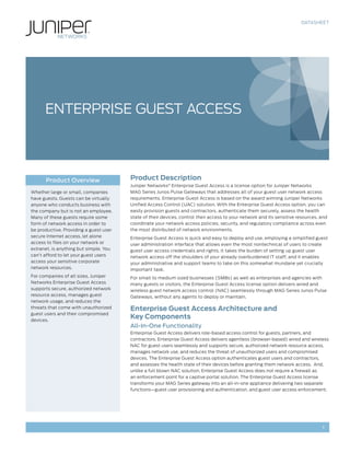 DATASHEET




      ENTERPRISE GUEST ACCESS




      Product Overview                  Product Description
                                        Juniper Networks® Enterprise Guest Access is a license option for Juniper Networks
Whether large or small, companies       MAG Series Junos Pulse Gateways that addresses all of your guest user network access
have guests. Guests can be virtually    requirements. Enterprise Guest Access is based on the award winning Juniper Networks
anyone who conducts business with       Unified Access Control (UAC) solution. With the Enterprise Guest Access option, you can
the company but is not an employee.     easily provision guests and contractors, authenticate them securely, assess the health
Many of these guests require some       state of their devices, control their access to your network and its sensitive resources, and
form of network access in order to      coordinate your network access policies, security, and regulatory compliance across even
be productive. Providing a guest user   the most distributed of network environments.
secure Internet access, let alone       Enterprise Guest Access is quick and easy to deploy and use, employing a simplified guest
access to files on your network or      user administration interface that allows even the most nontechnical of users to create
extranet, is anything but simple. You   guest user access credentials and rights. It takes the burden of setting up guest user
can’t afford to let your guest users    network access off the shoulders of your already overburdened IT staff, and it enables
access your sensitive corporate         your administrative and support teams to take on this somewhat mundane yet crucially
network resources.                      important task.
For companies of all sizes, Juniper     For small to medium sized businesses (SMBs) as well as enterprises and agencies with
Networks Enterprise Guest Access        many guests or visitors, the Enterprise Guest Access license option delivers wired and
supports secure, authorized network     wireless guest network access control (NAC) seamlessly through MAG Series Junos Pulse
resource access, manages guest          Gateways, without any agents to deploy or maintain.
network usage, and reduces the
threats that come with unauthorized     Enterprise Guest Access Architecture and
guest users and their compromised
devices.
                                        Key Components
                                        All-In-One Functionality
                                        Enterprise Guest Access delivers role-based access control for guests, partners, and
                                        contractors. Enterprise Guest Access delivers agentless (browser-based) wired and wireless
                                        NAC for guest users seamlessly and supports secure, authorized network resource access,
                                        manages network use, and reduces the threat of unauthorized users and compromised
                                        devices. The Enterprise Guest Access option authenticates guest users and contractors,
                                        and assesses the health state of their devices before granting them network access. And,
                                        unlike a full blown NAC solution, Enterprise Guest Access does not require a firewall as
                                        an enforcement point for a captive portal solution. The Enterprise Guest Access license
                                        transforms your MAG Series gateway into an all-in-one appliance delivering two separate
                                        functions—guest user provisioning and authentication, and guest user access enforcement.




                                                                                                                                  1
 