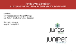 JUNOS SPACE UX TOOLKIT 
A UX GUIDELINE AND RESOURCE LIBRARY FOR DEVELOPERS 
Mentors: 
Mr. Pradeep Joseph, Design Manager 
Ms. Rashmi Singh, Interaction Designer 
Summer Internship 
May 2011-July 2011 
1 
 