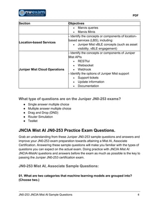 PDF
JN0-253 JNCIA Mist AI Sample Questions 4
Section Objectives
• Marvis queries
• Marvis Minis
Location-based Services
- Identify the concepts or components of location-
based services (LBS), including:
• Juniper Mist vBLE concepts (such as asset
visibility, vBLE engagement)
Juniper Mist Cloud Operations
- Identify the concepts or components of Juniper
Mist APIs
• RESTful
• Websocket
• Webhook
- Identify the options of Juniper Mist support
• Support tickets
• Update information
• Documentation
What type of questions are on the Juniper JN0-253 exams?
● Single answer multiple choice
● Multiple answer multiple choice
● Drag and Drop (DND)
● Router Simulation
● Testlet
JNCIA Mist AI JN0-253 Practice Exam Questions.
Grab an understanding from these Juniper JN0-253 sample questions and answers and
improve your JN0-253 exam preparation towards attaining a Mist AI, Associate
Certification. Answering these sample questions will make you familiar with the types of
questions you can expect on the actual exam. Doing practice with JNCIA Mist AI
JNCIA-MistAI questions and answers before the exam as much as possible is the key to
passing the Juniper JN0-253 certification exam.
JN0-253 Mist AI, Associate Sample Questions:
01. What are two categories that machine learning models are grouped into?
(Choose two.)
 
