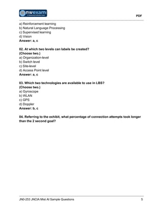 PDF
JN0-253 JNCIA Mist AI Sample Questions 5
a) Reinforcement learning
b) Natural Language Processing
c) Supervised learning
d) Vision
Answer: a, c
02. At which two levels can labels be created?
(Choose two.)
a) Organization-level
b) Switch level
c) Site-level
d) Access Point level
Answer: a, c
03. Which two technologies are available to use in LBS?
(Choose two.)
a) Gyroscope
b) WLAN
c) GPS
d) Doppler
Answer: b, c
04. Referring to the exhibit, what percentage of connection attempts took longer
than the 2 second goal?
 