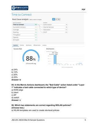 PDF
JN0-253 JNCIA Mist AI Sample Questions 6
a) 24%
b) 12%
c) 20%
d) 25%
Answer: b
05. In the Marvis Actions dashboard, the "Bad Cable" action listed under "Layer
1" indicates a bad cable connected to which type of device?
a) WAN edge
b) client
c) AP
d) switch
Answer: c
06. Which two statements are correct regarding WXLAN policies?
(Choose two.)
a) WLAN templates are used to create site-level policies
 