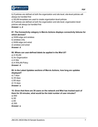 PDF
JN0-253 JNCIA Mist AI Sample Questions 7
b) If policies are defined at both the organization and site level, site-level policies will
always be handled first
c) WLAN templates are used to create organization-level policies
d) If policies are defined at both the organization and site level, organization-level
policies will always be handled first
Answer: c, d
07. The Connectivity category in Marvis Actions displays connectivity failures for
which devices?
a) WAN edge and wireless
b) wireless only
c) WAN edge and wired
d) wireless and wired
Answer: d
08. Where can user-defined labels be applied in the Mist UI?
a) A WLAN
b) An Organization
c) A Site
d) A WXLAN Policy
Answer: d
09. In the Latest Updates sections of Marvis Actions, how long are updates
displayed?
a) 7 days
b) 30 days
c) 60 days
d) 14 days
Answer: a
10. Given that there are 30 users on the network and Mist has tracked each of
them for 30 minutes, what would be the total number of user minutes?
a) 900
b) 90
c) 60
d) 300
Answer: a
 