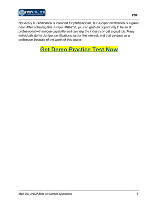 PDF
JN0-253 JNCIA Mist AI Sample Questions 8
Not every IT certification is intended for professionals, but Juniper certification is a great
deal. After achieving this Juniper JN0-253, you can grab an opportunity to be an IT
professional with unique capability and can help the industry or get a good job. Many
individuals do the Juniper certifications just for the interest, and that payback as a
profession because of the worth of this course.
Get Demo Practice Test Now
 