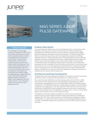 DATASHEET




                                                  MAG Series Junos
                                                  Pulse Gateways



       Product Overview                   Product Description
                                          The Juniper Networks® MAG Series Junos® Pulse Gateways work in concert with Juniper
The challenge for today’s agile           Networks Junos Pulse and its services to meet the secure remote and LAN access
business is to deploy an infrastructure   and application acceleration needs for small and medium-sized businesses (SMBs),
that enables fast and secure access       government agencies, and large, multinational enterprises. The MAG Series gateways
to the corporate network, as well as      deliver secure connectivity, access control, and application acceleration, offering a
cloud applications and resources          significant reduction in OpEx and CapEx costs, increased deployment density, extensive
for all workers—telecommuters,            scalability, and easily reconfigurable ”personality” changes between secure mobile and
mobile workers, office workers,           remote access control and network access control (NAC) modes. The combination
contractors, guests, partners and         of extensible, purpose-built gateways working hand-in-hand with Junos Pulse and its
others—while minimizing costs. The        associated services—including the Junos Pulse Secure Access Service, Junos Pulse Access
Juniper Networks MAG Series Junos         Control Service, and Junos Pulse Application Acceleration Service—delivers accelerated
Pulse Gateways deliver SSL VPN            and secure mobile, remote, and LAN-based access control for users of mobile devices,
connectivity, network access control,     laptops, and desktops in a way that is specifically designed to change the economics of
and application acceleration for          enterprise security and the access infrastructure.
authorized users through a single
converged gateway. Juniper Networks       Architecture and Key Components
Junos Pulse and the MAG Series            The MAG Series Junos Pulse Gateways are offered in five models to meet the access and
gateways address the needs of             acceleration needs of enterprises and organizations of all types and sizes.
today’s users, regardless if they are
                                          The Juniper Networks MAG2600 Junos Pulse Gateway meets the SSL VPN or Unified
mobile, remote, or local, delivering
                                          Access Control (UAC) requirements of small and medium-sized enterprises. With its
performance and security while
                                          quiet operation and tabletop form factor, the MAG2600 provides the ultimate flexibility
keeping costs low.
                                          in deployment. The MAG2600 comes with a single application engine in a fixed hardware
                                          configuration and supports up to 100 concurrent SSL VPN or 250 concurrent UAC users.
                                          Alternatively, the MAG2600 may be licensed for Enterprise Guest Access, supporting up
                                          to 200 concurrent guest users. The MAG2600’s compact size (4 x 7 in) in a 1 U form factor
                                          allows it to be mounted in a rack or even placed on a desk.
                                          The MAG4610 Junos Pulse Gateway is designed to meet the secure network and
                                          application access control needs of medium to large-sized enterprises. The MAG4610
                                          supports either SSL VPN or UAC functionality in a fixed hardware configuration design.
                                          The MAG4610 is 1 U high and one-half rack wide, and may be deployed side-by-side in a
                                          1 U space. The MAG4610 supports up to 1,000 concurrent SSL VPN or 5,000 concurrent
                                          UAC users.




                                                                                                                                1
 