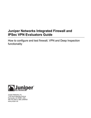Juniper Networks Integrated Firewall and
IPSec VPN Evaluators Guide
How to configure and test firewall, VPN and Deep Inspection
functionality
Juniper Networks, Inc.
1194 North Mathilda Avenue
Sunnyvale, CA 94089 USA
408 745 2000 or 888 JUNIPER
www.juniper.net
 