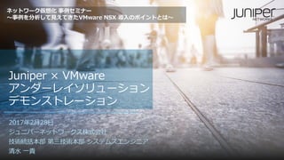 Juniper × VMware
アンダーレイソリューション
デモンストレーション
2017年2月28日
ジュニパーネットワークス株式会社
技術統括本部 第三技術本部 システムズエンジニア
清水 一貴
ネットワーク仮想化 事例セミナー
～事例を分析して見えてきたVMware NSX 導入のポイントとは～
 