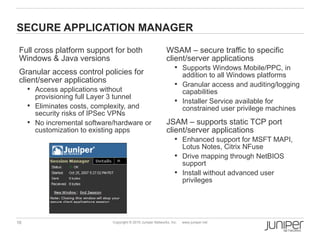 SECURE APPLICATION MANAGER

 Full cross platform support for both                          WSAM – secure traffic to specific
 Windows & Java versions                                       client/server applications
                                                                     Supports Windows Mobile/PPC, in
 Granular access control policies for                                 addition to all Windows platforms
 client/server applications                                          Granular access and auditing/logging
      Access applications without                                    capabilities
       provisioning full Layer 3 tunnel
                                                                     Installer Service available for
      Eliminates costs, complexity, and                              constrained user privilege machines
       security risks of IPSec VPNs
      No incremental software/hardware or                     JSAM – supports static TCP port
       customization to existing apps                          client/server applications
                                                                     Enhanced support for MSFT MAPI,
                                                                      Lotus Notes, Citrix NFuse
                                                                     Drive mapping through NetBIOS
                                                                      support
                                                                     Install without advanced user
                                                                      privileges




16                             Copyright © 2010 Juniper Networks, Inc.   www.juniper.net
 