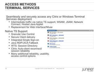 ACCESS METHODS
TERMINAL SERVICES

 Seamlessly and securely access any Citrix or Windows Terminal
 Services deployment
      Intermediate traffic via native TS support, WSAM, JSAM, Network
       Connect, Hosted Java Applet
      Replacement for Web Interface/Nfuse
Native TS Support
      Granular Use Control
      Secure Client delivery
      Integrated Single Sign-on
      Java RDP/JICA Fallback
      WTS: Session Directory
      Citrix: Auto-client reconnect/
       session reliability
      Many additional reliability, usability,
       access control options



18                             Copyright © 2010 Juniper Networks, Inc.   www.juniper.net
 
