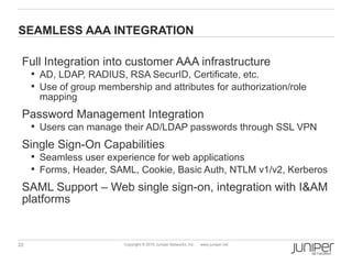 SEAMLESS AAA INTEGRATION

 Full Integration into customer AAA infrastructure
      AD, LDAP, RADIUS, RSA SecurID, Certificate, etc.
      Use of group membership and attributes for authorization/role
      mapping
 Password Management Integration
      Users can manage their AD/LDAP passwords through SSL VPN

 Single Sign-On Capabilities
      Seamless user experience for web applications
      Forms, Header, SAML, Cookie, Basic Auth, NTLM v1/v2, Kerberos

 SAML Support – Web single sign-on, integration with I&AM
 platforms


22                        Copyright © 2010 Juniper Networks, Inc.   www.juniper.net
 