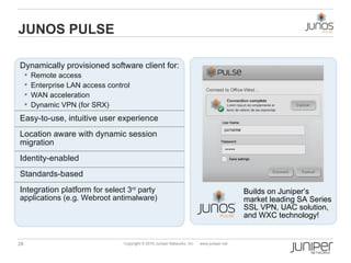 JUNOS PULSE

Dynamically provisioned software client for:
      Remote access
      Enterprise LAN access control
      WAN acceleration
      Dynamic VPN (for SRX)

Easy-to-use, intuitive user experience
Location aware with dynamic session
migration
Identity-enabled
Standards-based
Integration platform for select 3rd party                                                     Builds on Juniper’s
applications (e.g. Webroot antimalware)                                                       market leading SA Series
                                                                                              SSL VPN, UAC solution,
                                                                                              and WXC technology!


28                                Copyright © 2010 Juniper Networks, Inc.   www.juniper.net
 
