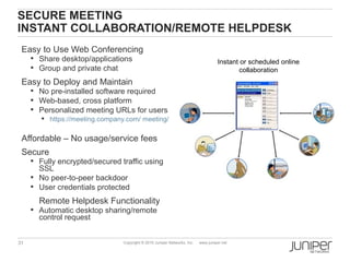 SECURE MEETING
INSTANT COLLABORATION/REMOTE HELPDESK
 Easy to Use Web Conferencing
      Share desktop/applications                                                  Instant or scheduled online
      Group and private chat                                                              collaboration
 Easy to Deploy and Maintain
      No pre-installed software required
      Web-based, cross platform
      Personalized meeting URLs for users
        https://meeting.company.com/ meeting/johndoe


 Affordable – No usage/service fees
 Secure
      Fully encrypted/secured traffic using
       SSL
      No peer-to-peer backdoor
      User credentials protected

       Remote Helpdesk Functionality
      Automatic desktop sharing/remote
       control request


31                              Copyright © 2010 Juniper Networks, Inc.   www.juniper.net
 