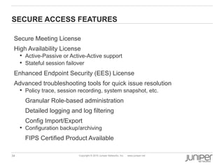 SECURE ACCESS FEATURES

 Secure Meeting License
 High Availability License
      Active-Passive or Active-Active support
      Stateful session failover

 Enhanced Endpoint Security (EES) License
 Advanced troubleshooting tools for quick issue resolution
      Policy trace, session recording, system snapshot, etc.

       Granular Role-based administration
       Detailed logging and log filtering
       Config Import/Export
      Configuration backup/archiving

       FIPS Certified Product Available

34                          Copyright © 2010 Juniper Networks, Inc.   www.juniper.net
 