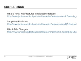 USEFUL LINKS

     What’s New: New features in respective release.
     http://www.juniper.net/techpubs/software/ive/releasenotes/6.5-whats_new.p

     Supported Platforms:
     http://www.juniper.net/techpubs/software/ive/releasenotes/SA-SupportedPl

     Client Side Changes:
     http://www.juniper.net/techpubs/software/ive/admin/6.5-ClientSideChanges




35                       Copyright © 2010 Juniper Networks, Inc.   www.juniper.net
 