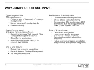 WHY JUNIPER FOR SSL VPN?

 Core Competence in                                               Performance, Scalability & HA
 SSL-based Access                                                    Differentiated hardware platforms
    Proven in tens of thousands of customer                         Global & local stateful clustering
      deployments!
                                                                     Compression, SSL acceleration, GBIC
    Market leadership/industry Awards
                                                                        connectors, dual hot-swappable hard
    Product maturity                                                   disks, power supplies, and fans

 Single Platform for All                                          Ease of Administration
 Enterprise Remote Access Needs                                      Centralized management
     Support for complex Web content, Files,                        Granular role-based delegation
       Telnet/SSH using only a browser
                                                                     Extensive integration with existing
     Client/Server applications
                                                                       directories
     Adaptive dual transport method for                             Native automatic endpoint remediation
       network-layer access                                            and password management integration

 End-to-End Security
    Robust host checking capabilities
    Dynamic Access Privilege Management
    3rd party security audits




36                               Copyright © 2010 Juniper Networks, Inc.   www.juniper.net
 