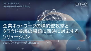 企業ネットワークの標的型攻撃と
クラウド接続の課題に同時に対応する
ソリューション
ジュニパーネットワークス株式会社
2017年3月8日、9日
Security Days Tokyo 2017 Spring
 