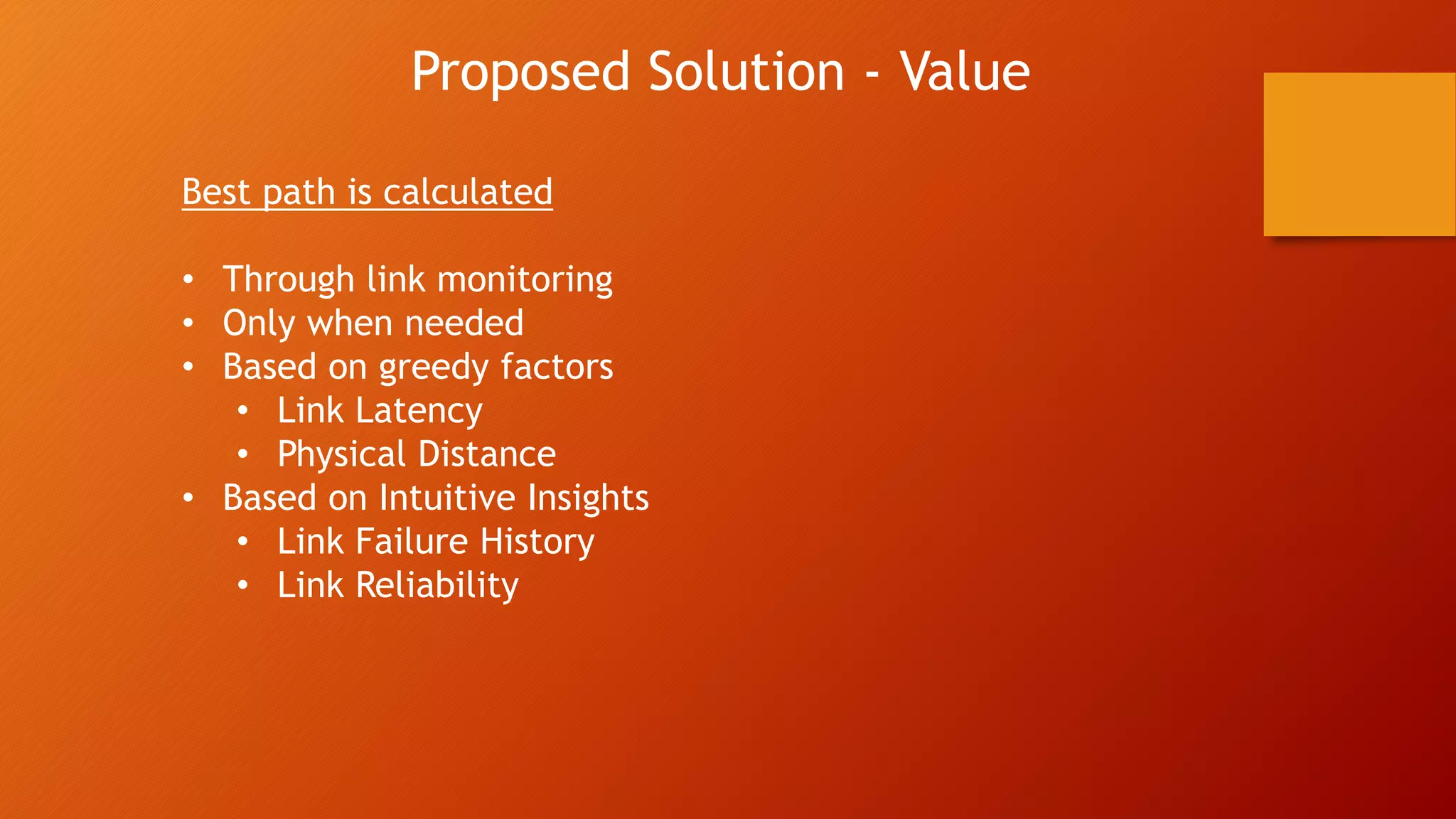 Proposed Solution - Value
Best path is calculated
• Through link monitoring
• Only when needed
• Based on greedy factors
• Link Latency
• Physical Distance
• Based on Intuitive Insights
• Link Failure History
• Link Reliability
 