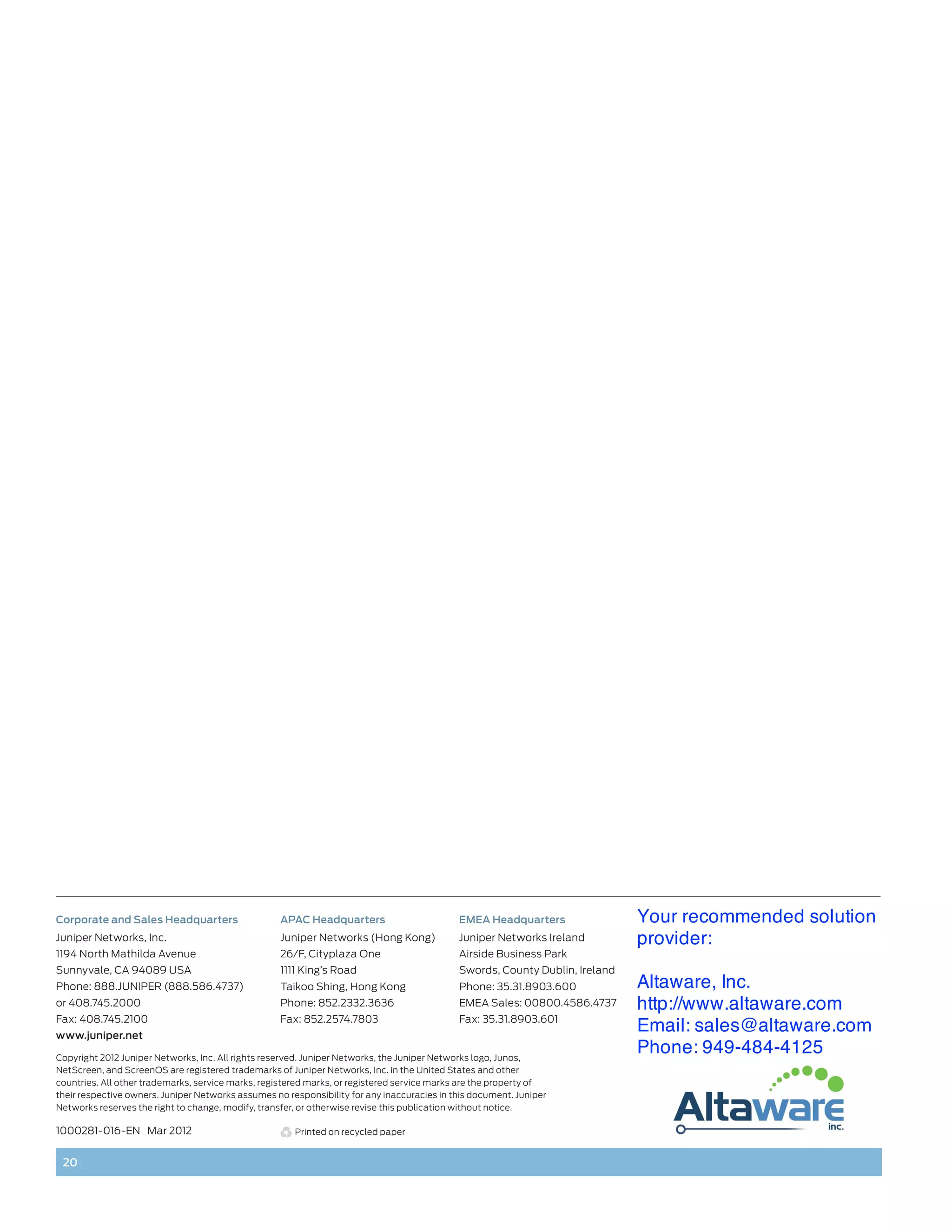 Corporate and Sales Headquarters                    APAC Headquarters                        EMEA Headquarters                Your recommended solution
Juniper Networks, Inc.                              Juniper Networks (Hong Kong)             Juniper Networks Ireland         provider:
1194 North Mathilda Avenue                          26/F, Cityplaza One                      Airside Business Park
Sunnyvale, CA 94089 USA                             1111 King’s Road                         Swords, County Dublin, Ireland
Phone: 888.JUNIPER (888.586.4737)                   Taikoo Shing, Hong Kong                  Phone: 35.31.8903.600            Altaware, Inc.
or 408.745.2000                                     Phone: 852.2332.3636                     EMEA Sales: 00800.4586.4737      http://www.altaware.com
Fax: 408.745.2100                                   Fax: 852.2574.7803                       Fax: 35.31.8903.601
www.juniper.net
                                                                                                                              Email: sales@altaware.com
Copyright 2012 Juniper Networks, Inc. All rights reserved. Juniper Networks, the Juniper Networks logo, Junos,
                                                                                                                              Phone: 949-484-4125
NetScreen, and ScreenOS are registered trademarks of Juniper Networks, Inc. in the United States and other
countries. All other trademarks, service marks, registered marks, or registered service marks are the property of
their respective owners. Juniper Networks assumes no responsibility for any inaccuracies in this document. Juniper
Networks reserves the right to change, modify, transfer, or otherwise revise this publication without notice.

1000281-016-EN Mar 2012                                Printed on recycled paper


 20
 
