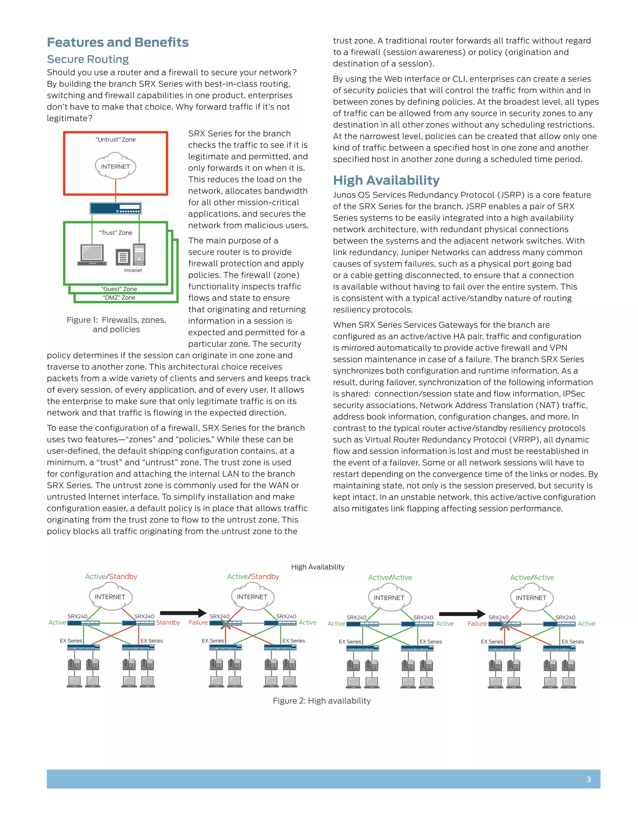 Features and Benefits                                                                                 trust zone. A traditional router forwards all traffic without regard
                                                                                                      to a firewall (session awareness) or policy (origination and
Secure Routing                                                                                        destination of a session).
Should you use a router and a firewall to secure your network?
                                                                                                      By using the Web interface or CLI, enterprises can create a series
By building the branch SRX Series with best-in-class routing,
                                                                                                      of security policies that will control the traffic from within and in
switching and firewall capabilities in one product, enterprises
                                                                                                      between zones by defining policies. At the broadest level, all types
don’t have to make that choice. Why forward traffic if it’s not
                                                                                                      of traffic can be allowed from any source in security zones to any
legitimate?
                                                                                                      destination in all other zones without any scheduling restrictions.
                                                     SRX Series for the branch                        At the narrowest level, policies can be created that allow only one
                  “Untrust” Zone
                                                     checks the traffic to see if it is               kind of traffic between a specified host in one zone and another
                                                     legitimate and permitted, and                    specified host in another zone during a scheduled time period.
                   INTERNET                          only forwards it on when it is.
                                                     This reduces the load on the                     High Availability
                                                     network, allocates bandwidth
                                                                                                      Junos OS Services Redundancy Protocol (JSRP) is a core feature
                                                     for all other mission-critical
                                                                                                      of the SRX Series for the branch. JSRP enables a pair of SRX
                                                     applications, and secures the
                                                                                                      Series systems to be easily integrated into a high availability
                                                     network from malicious users.
                   “Trust” Zone                                                                       network architecture, with redundant physical connections
                                     The main purpose of a                                            between the systems and the adjacent network switches. With
                                     secure router is to provide                                      link redundancy, Juniper Networks can address many common
                                     firewall protection and apply                                    causes of system failures, such as a physical port going bad
                       Intranet
                                     policies. The firewall (zone)                                    or a cable getting disconnected, to ensure that a connection
               “Guest” Zone          functionality inspects traffic                                   is available without having to fail over the entire system. This
                “DMZ” Zone           flows and state to ensure                                        is consistent with a typical active/standby nature of routing
                                     that originating and returning                                   resiliency protocols.
     Figure 1: Firewalls, zones,     information in a session is
                                                                                                      When SRX Series Services Gateways for the branch are
            and policies             expected and permitted for a
                                                                                                      configured as an active/active HA pair, traffic and configuration
                                     particular zone. The security
                                                                                                      is mirrored automatically to provide active firewall and VPN
policy determines if the session can originate in one zone and
                                                                                                      session maintenance in case of a failure. The branch SRX Series
traverse to another zone. This architectural choice receives
                                                                                                      synchronizes both configuration and runtime information. As a
packets from a wide variety of clients and servers and keeps track
                                                                                                      result, during failover, synchronization of the following information
of every session, of every application, and of every user. It allows
                                                                                                      is shared: connection/session state and flow information, IPSec
the enterprise to make sure that only legitimate traffic is on its
                                                                                                      security associations, Network Address Translation (NAT) traffic,
network and that traffic is flowing in the expected direction.
                                                                                                      address book information, configuration changes, and more. In
To ease the configuration of a firewall, SRX Series for the branch                                    contrast to the typical router active/standby resiliency protocols
uses two features—“zones” and “policies.” While these can be                                          such as Virtual Router Redundancy Protocol (VRRP), all dynamic
user-defined, the default shipping configuration contains, at a                                       flow and session information is lost and must be reestablished in
minimum, a “trust” and “untrust” zone. The trust zone is used                                         the event of a failover. Some or all network sessions will have to
for configuration and attaching the internal LAN to the branch                                        restart depending on the convergence time of the links or nodes. By
SRX Series. The untrust zone is commonly used for the WAN or                                          maintaining state, not only is the session preserved, but security is
untrusted Internet interface. To simplify installation and make                                       kept intact. In an unstable network, this active/active configuration
configuration easier, a default policy is in place that allows traffic                                also mitigates link flapping affecting session performance.
originating from the trust zone to flow to the untrust zone. This
policy blocks all traffic originating from the untrust zone to the



                                                                                         High Availability
               Active/Standby                                        Active/Standby                                    Active/Active                                        Active/Active

                  INTERNET                                              INTERNET                                        INTERNET                                             INTERNET


         SRX240                   SRX240                       SRX240              SRX240                     SRX240                   SRX240                      SRX240                   SRX240
Active                                     Standby   Failure                                Active   Active                                     Active   Failure                                     Active

   EX Series                       EX Series             EX Series                    EX Series         EX Series                       EX Series            EX Series                       EX Series




                                                                                   Figure 2: High availability




                                                                                                                                                                                                         3
 
