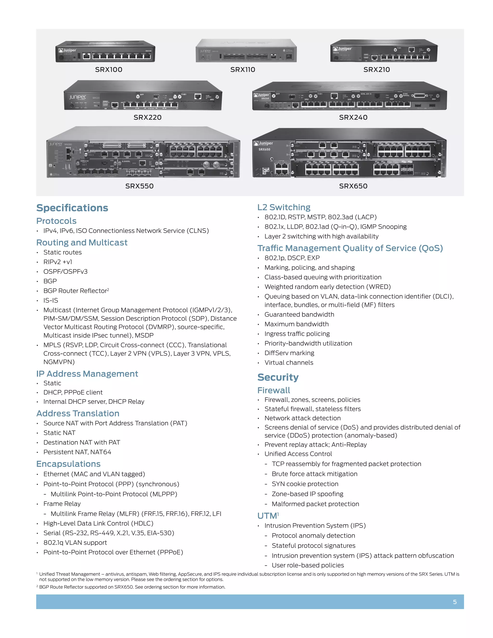 SRX100                                                         SRX110                                                       SRX210




                                                SRX220                                                                                         SRX240




                                            SRX550                                                                                             SRX650


Specifications                                                                                           L2 Switching
                                                                                                         •	 802.1D, RSTP, MSTP, 802.3ad (LACP)
Protocols
                                                                                                         •	 802.1x, LLDP, 802.1ad (Q-in-Q), IGMP Snooping
•	 IPv4, IPv6, ISO Connectionless Network Service (CLNS)
                                                                                                         •	 Layer 2 switching with high availability
Routing and Multicast
•	 Static routes
                                                                                                         Traffic Management Quality of Service (QoS)
                                                                                                         •	 802.1p, DSCP, EXP
•	 RIPv2 +v1
                                                                                                         •	 Marking, policing, and shaping
•	 OSPF/OSPFv3
                                                                                                         •	 Class-based queuing with prioritization
•	 BGP
                                                                                                         •	 Weighted random early detection (WRED)
•	 BGP Router Reflector2
                                                                                                         •	 Queuing based on VLAN, data-link connection identifier (DLCI),
•	 IS-IS
                                                                                                            interface, bundles, or multi-field (MF) filters
•	 Multicast (Internet Group Management Protocol (IGMPv1/2/3),
                                                                                                         •	 Guaranteed bandwidth
   PIM-SM/DM/SSM, Session Description Protocol (SDP), Distance
   Vector Multicast Routing Protocol (DVMRP), source-specific,                                           •	 Maximum bandwidth
   Multicast inside IPsec tunnel), MSDP                                                                  •	 Ingress traffic policing
•	 MPLS (RSVP, LDP, Circuit Cross-connect (CCC), Translational                                           •	 Priority-bandwidth utilization
   Cross-connect (TCC), Layer 2 VPN (VPLS), Layer 3 VPN, VPLS,                                           •	 DiffServ marking
   NGMVPN)                                                                                               •	 Virtual channels
IP Address Management                                                                                    Security
•	 Static
•	 DHCP, PPPoE client                                                                                    Firewall
•	 Internal DHCP server, DHCP Relay                                                                      •	 Firewall, zones, screens, policies
                                                                                                         •	 Stateful firewall, stateless filters
Address Translation                                                                                      •	 Network attack detection
•	 Source NAT with Port Address Translation (PAT)
                                                                                                         •	 Screens denial of service (DoS) and provides distributed denial of
•	 Static NAT                                                                                               service (DDoS) protection (anomaly-based)
•	 Destination NAT with PAT                                                                              •	 Prevent replay attack; Anti-Replay
•	 Persistent NAT, NAT64                                                                                 •	 Unified Access Control
Encapsulations                                                                                               -- TCP reassembly for fragmented packet protection
•	 Ethernet (MAC and VLAN tagged)                                                                            -- Brute force attack mitigation
•	 Point-to-Point Protocol (PPP) (synchronous)                                                               -- SYN cookie protection
      -- Multilink Point-to-Point Protocol (MLPPP)                                                           -- Zone-based IP spoofing
•	 Frame Relay                                                                                               -- Malformed packet protection
      -- Multilink Frame Relay (MLFR) (FRF.15, FRF.16), FRF.12, LFI                                      UTM1
•	 High-Level Data Link Control (HDLC)                                                                   •	 Intrusion Prevention System (IPS)
•	 Serial (RS-232, RS-449, X.21, V.35, EIA-530)                                                              -- Protocol anomaly detection
•	 802.1q VLAN support                                                                                       -- Stateful protocol signatures
•	 Point-to-Point Protocol over Ethernet (PPPoE)
                                                                                                             -- Intrusion prevention system (IPS) attack pattern obfuscation
                                                                                                             -- User role-based policies
1	
     Unified Threat Management – antivirus, antispam, Web filtering, AppSecure, and IPS require individual subscription license and is only supported on high memory versions of the SRX Series. UTM is
     not supported on the low memory version. Please see the ordering section for options.
2	
     BGP Route Reflector supported on SRX650. See ordering section for more information.


                                                                                                                                                                                                    5
 