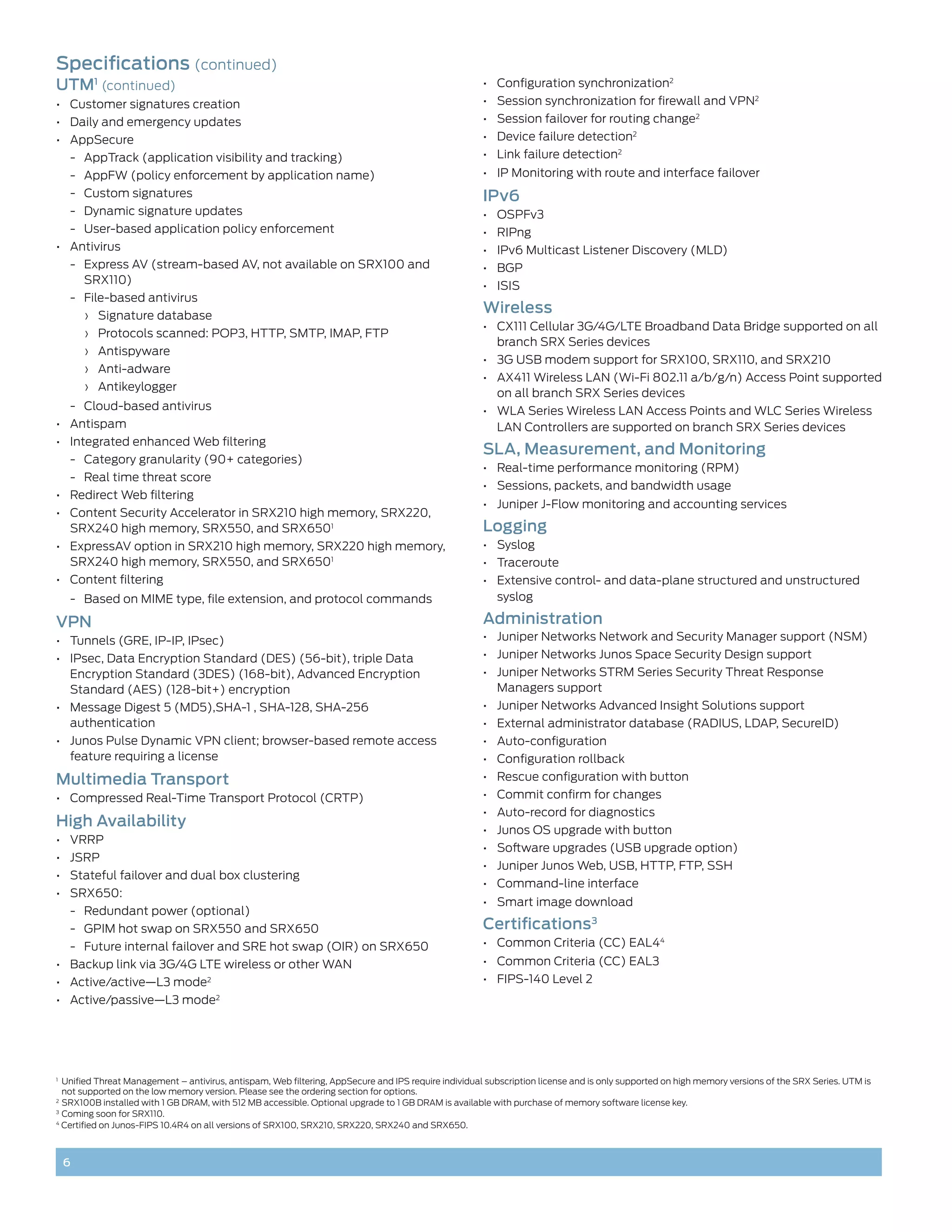 Specifications (continued)
UTM1 (continued)                                                                                      •	 Configuration synchronization2
•	 Customer signatures creation                                                                       •	 Session synchronization for firewall and VPN2
•	 Daily and emergency updates                                                                        •	 Session failover for routing change2
•	 AppSecure	                                                                                         •	 Device failure detection2
     -- AppTrack (application visibility and tracking)                                                •	 Link failure detection2
     -- AppFW (policy enforcement by application name)                                                •	 IP Monitoring with route and interface failover
     -- Custom signatures                                                                             IPv6
     -- Dynamic signature updates                                                                     •	 OSPFv3
     -- User-based application policy enforcement                                                     •	 RIPng
•	 Antivirus                                                                                          •	 IPv6 Multicast Listener Discovery (MLD)
     -- Express AV (stream-based AV, not available on SRX100 and                                      •	 BGP
        SRX110)                                                                                       •	 ISIS
     -- File-based antivirus
         ›› Signature database
                                                                                                      Wireless
                                                                                                      •	 CX111 Cellular 3G/4G/LTE Broadband Data Bridge supported on all
         ›› Protocols scanned: POP3, HTTP, SMTP, IMAP, FTP
                                                                                                         branch SRX Series devices
         ›› Antispyware
                                                                                                      •	 3G USB modem support for SRX100, SRX110, and SRX210
         ›› Anti-adware
                                                                                                      •	 AX411 Wireless LAN (Wi-Fi 802.11 a/b/g/n) Access Point supported
         ›› Antikeylogger
                                                                                                         on all branch SRX Series devices
     -- Cloud-based antivirus                                                                         •	 WLA Series Wireless LAN Access Points and WLC Series Wireless
•	 Antispam                                                                                              LAN Controllers are supported on branch SRX Series devices
•	 Integrated enhanced Web filtering
                                                                                                      SLA, Measurement, and Monitoring
     -- Category granularity (90+ categories)
                                                                                                      •	 Real-time performance monitoring (RPM)
     -- Real time threat score
                                                                                                      •	 Sessions, packets, and bandwidth usage
•	 Redirect Web filtering
                                                                                                      •	 Juniper J-Flow monitoring and accounting services
•	 Content Security Accelerator in SRX210 high memory, SRX220,
   SRX240 high memory, SRX550, and SRX6501                                                            Logging
•	 ExpressAV option in SRX210 high memory, SRX220 high memory,                                        •	 Syslog
   SRX240 high memory, SRX550, and SRX6501                                                            •	 Traceroute
•	 Content filtering                                                                                  •	 Extensive control- and data-plane structured and unstructured
     -- Based on MIME type, file extension, and protocol commands                                        syslog

VPN                                                                                                   Administration
•	 Tunnels (GRE, IP-IP, IPsec)                                                                        •	 Juniper Networks Network and Security Manager support (NSM)
•	 IPsec, Data Encryption Standard (DES) (56-bit), triple Data                                        •	 Juniper Networks Junos Space Security Design support
   Encryption Standard (3DES) (168-bit), Advanced Encryption                                          •	 Juniper Networks STRM Series Security Threat Response
   Standard (AES) (128-bit+) encryption                                                                  Managers support
•	 Message Digest 5 (MD5),SHA-1 , SHA-128, SHA-256                                                    •	 Juniper Networks Advanced Insight Solutions support
   authentication                                                                                     •	 External administrator database (RADIUS, LDAP, SecureID)
•	 Junos Pulse Dynamic VPN client; browser-based remote access                                        •	 Auto-configuration
   feature requiring a license                                                                        •	 Configuration rollback
Multimedia Transport                                                                                  •	 Rescue configuration with button
•	 Compressed Real-Time Transport Protocol (CRTP)                                                     •	 Commit confirm for changes
                                                                                                      •	 Auto-record for diagnostics
High Availability                                                                                     •	 Junos OS upgrade with button
•	 VRRP
                                                                                                      •	 Software upgrades (USB upgrade option)
•	 JSRP
                                                                                                      •	 Juniper Junos Web, USB, HTTP, FTP, SSH
•	 Stateful failover and dual box clustering
                                                                                                      •	 Command-line interface
•	 SRX650:
                                                                                                      •	 Smart image download
     -- Redundant power (optional)
     -- GPIM hot swap on SRX550 and SRX650                                                            Certifications3
     -- Future internal failover and SRE hot swap (OIR) on SRX650                                     •	 Common Criteria (CC) EAL44
•	 Backup link via 3G/4G LTE wireless or other WAN                                                    •	 Common Criteria (CC) EAL3
•	 Active/active—L3 mode2                                                                             •	 FIPS-140 Level 2
•	 Active/passive—L3 mode             2




1
 	 Unified Threat Management – antivirus, antispam, Web filtering, AppSecure and IPS require individual subscription license and is only supported on high memory versions of the SRX Series. UTM is
   not supported on the low memory version. Please see the ordering section for options.
2	
   SRX100B installed with 1 GB DRAM, with 512 MB accessible. Optional upgrade to 1 GB DRAM is available with purchase of memory software license key.
3	
   Coming soon for SRX110.
4
   Certified on Junos-FIPS 10.4R4 on all versions of SRX100, SRX210, SRX220, SRX240 and SRX650.



     6
 