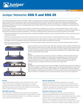 Datasheet
Page 
Juniper Networks	SSG 5 and SSG 20
The Juniper Networks Secure Services Gateway 5 (SSG 5) and Secure Services Gateway 20 (SSG 20) are purpose-built security appliances that
deliver a perfect blend of performance, security, routing and LAN/WAN connectivity for small branch office and small business deployments.
Traffic flowing in and out of the branch office can be protected from worms, Spyware, Trojans, and malware by a complete set of Unified Threat
Management (UTM) security features including Stateful firewall, IPSec VPN, IPS, Antivirus (includes Anti-Spyware, Anti-Adware, Anti-Phishing), Anti-
Spam, and Web Filtering.
The rich set of UTM security features allows the SSG 5 and SSG 20 to be deployed as a stand alone network protection device. With its robust
routing engine, the SSG 5 and SSG 20 can also be deployed as a traditional branch office router or as a combination security and routing device to
help reduce IT capital and operational expenditures. The SSG 5 and SSG 20 provide customers with the following features and benefits:
•	 Extensible I/O architecture that delivers fixed LAN connectivity plus WAN I/O options on top of unmatched security to reduce costs and extend
investment protection.
•	 UTM security features backed by best-in-class security partners to ensure that the network is protected against all manner of attacks.
•	 Advanced security features such as network segmentation allows administrators to deploy security policies to isolate guests, wireless networks
and regional servers or databases to prevent unauthorized access and contain any attacks that may occur.
•	 Dedicated, security specific processing hardware and software platform delivers performance required to protect high speed LAN as well as
lower speed WAN connections.
Used by enterprises, service providers and stand alone businesses alike, the SSG 5 and SSG 20 are
ideally suited for locations that are smaller, with fewer employees yet still require advanced security
and routing features to protect business critical traffic traversing the WAN and high speed internal
networks. Typical deployments include small businesses, distributed branch offices, retail outlets,
and fixed telecommuter environments.
SSG 5:
The SSG 5 is a fixed form factor platform that delivers 160 Mbps of Stateful firewall traffic and
40 Mbps of IPSec VPN throughput. The SSG 5 Series is equipped with seven on-board 10/100
interfaces with optional fixed WAN ports (ISDN BRI S/T, V.92 or RS-232 Serial/Aux). Optional
support for 802.11 a/b/g and a broad array of wireless specific security allow the SSG 5 to
consolidate security, routing and wireless access point into a single device.
SSG 20:
The SSG 20 is a modular platform that delivers 160 Mbps of Stateful firewall traffic and 40 Mbps of
IPSec VPN throughput. The SSG 20 is equipped with five on-board 10/100 interfaces with two I/O
expansion slots that support I/O cards, such as ADSL2+, T1, E1, ISDN BRI S/T, V.92 for additional
WAN connectivity. Optional support for 802.11 a/b/g and a broad array of wireless specific security
allow the SSG 20 to consolidate security, routing and wireless access point into a single device.
Security
Proven Stateful firewall and IPSec VPN combined with best-in-class
UTM security features including IPS (Deep Inspection), Antivirus
(includes Anti-Spyware, Anti-Adware, Anti-Phishing), Anti-Spam, and
Web Filtering protects both LAN and WAN traffic from worms, Spyware,
Trojans, malware and other emerging attacks.
LAN/WAN connectivity
The combination of LAN/WAN connectivity options and supporting
protocols provides customers with the ability to deploy the SSG 5 or SSG
20 as a traditional LAN-based firewall or as a consolidated routing and
security device, thereby reducing TCO.
Network segmentation
The SSG 5 and SSG 20 provide an advanced set of network
segmentation features such as Security Zones, Virtual Routers and
VLANs that allow administrators to deploy different levels of security
to different user groups by dividing the network into distinct, secure
domains, each with their own security policy.
Seamlessly transform your network
Whether you are deploying a few SSGs to your local offices or
implementing thousands around the world, Juniper Networks
Professional Services can help. From simple lab testing to major network
implementations, we can identify the goals, define the deployment
process, create or validate the network design, and manage the
deployment. We collaborate with your team to transform your network
infrastructure to ensure that it is flexible, scalable, reliable, and secure.
 