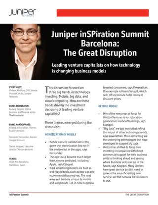 inSPiration Summit THE GREAT DISRUPTION
This discussion focused on
three big trends in technology
investing: Mobile, big data, and
cloud computing. How are these
trends driving the investment
decisions of leading venture
capitalists?
These themes emerged during the
discussion:
Monetization of mobile
•	 Mobile carriers realized late in the
game that monetization lies not in
the devices but in the apps, says
Hernandez.
•	 The app space became much larger
than anyone predicted, including
Apple, says Keoppel.
•	 Most advertising models are built as
web-based tools, such as pop-ups and
recommendation engines. The next
wave will be more unique to mobile
and will provide just-in-time supply to
targeted consumers, says Visvanathan.
One example is Hotels Tonight, which
sells off last minute hotel rooms at
discount prices.
Beyond mobile
•	 One of the new areas of focus for
Verizon Ventures is microlocation:
geolocation inside of buildings, says
Koeppel.
•	 “Big data” are just words that reflect
the output of other technology trends,
says Visvanathan. More interesting are
the underlying technologies that have
developed to support big data.
•	 Verizon has shifted its focus from
investing in companies with direct
commercial support for their business
units to thinking ahead and seeing
where business units can go in the
future, says Keoppel. Many carriers
have great service but still need to
grow in the area of creating new
services on that network for customers
to use.
Juniper inSPiration Summit
Barcelona:
The Great Disruption
Leading venture capitalists on how technology
is changing business models
EVENT HOST:
Vincent Molinaro, SVP, Service
Provider Sector, Juniper
Networks
PANEL MODERATOR:
Ludwig Siegele, Online
business and finance editor,
The Economist
PANEL PARTICIPANTS:
Krishna Visvanathan, Partner,
Encore Ventures
Bernardo Hernandez, Advisor,
Google Ventures
Daniel Keoppel, Executive
director, Verizon Ventures
VENUE:
Hotel Arts Barcelona
Barcelona, Spain
 