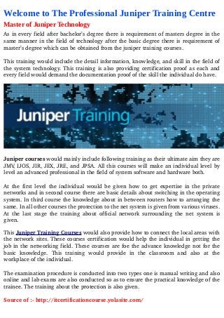 Welcome to The Professional Juniper Training Centre
Master of Juniper Technology
As in every field after bachelor’s degree there is requirement of masters degree in the 
same manner in the field of technology after the basic degree there is requirement of 
master’s degree which can be obtained from the juniper training courses.
This training would include the detail information, knowledge, and skill in the field of 
the system technology. This training is also providing certification proof as each and 
every field would demand the documentation proof of the skill the individual do have.
Juniper courses would mainly include following training as their ultimate aim they are 
JMV, IJOS, JIR, JEX, JRE, and JPSA. All this courses will make an individual level by 
level an advanced professional in the field of system software and hardware both.
At the first level the individual would be given how to get expertise in the private 
networks and in second course there are basic details about switching in the operating 
system. In third course the knowledge about in between routers how to arranging the 
same. In all other courses the protection to the net system is given from various viruses. 
At the last stage the training about official network surrounding the net system is 
given.
This Juniper Training Courses would also provide how to connect the local areas with 
the network sites. These courses certification would help the individual in getting the 
job in the networking field. These courses are foe the advance knowledge not for the 
basic   knowledge.   This   training   would   provide   in   the   classroom   and   also   at   the 
workplace of the individual.
The examination procedure is conducted into two types one is manual writing and also 
online and lab exams are also conducted so as to ensure the practical knowledge of the 
trainee. The training about the protection is also given.
Source of :­ http://itcertificationcourse.yolasite.com/
 