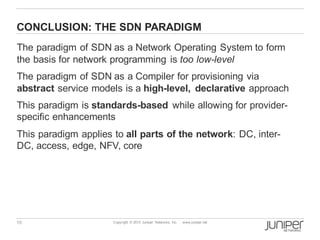 15 Copyright © 2013 Juniper Networks, Inc. www.juniper.net
CONCLUSION: THE SDN PARADIGM
The paradigm of SDN as a Network Operating System to form
the basis for network programming is too low-level
The paradigm of SDN as a Compiler for provisioning via
abstract service models is a high-level, declarative approach
This paradigm is standards-based while allowing for provider-
specific enhancements
This paradigm applies to all parts of the network: DC, inter-
DC, access, edge, NFV, core
 