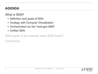 2 Copyright © 2013 Juniper Networks, Inc. www.juniper.net
AGENDA
What is SDN?
§ Definition and goals of SDN
§ Analogy with Compute Virtualization
§ Orchestration via the “next-gen SMS”
§ Unified SDN
What parts of the network does SDN touch?
Conclusion
 