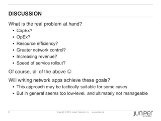 5 Copyright © 2013 Juniper Networks, Inc. www.juniper.net
DISCUSSION
What is the real problem at hand?
§ CapEx?
§ OpEx?
§ Resource efficiency?
§ Greater network control?
§ Increasing revenue?
§ Speed of service rollout?
Of course, all of the above J
Will writing network apps achieve these goals?
§ This approach may be tactically suitable for some cases
§ But in general seems too low-level, and ultimately not manageable
 