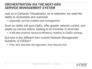 8 Copyright © 2013 Juniper Networks, Inc. www.juniper.net
ORCHESTRATION VIA THE NEXT-GEN
SERVICE MANAGEMENT SYSTEM
Just as in Compute Virtualization, so in networks: we need the
ability to orchestrate and automate
§ especially service creation and management
Such an ability will save OpEx, offer greater network control, and
speed up service rollout, leading to an increase in revenues
§ It will also improve resource efficiency, leading to CapEx savings
But how is this different from current Network Management
Systems, or OSSes?
§ First, let’s describe the approach, then discuss this
 