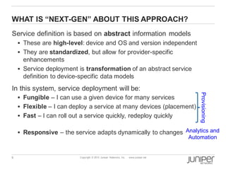 9 Copyright © 2013 Juniper Networks, Inc. www.juniper.net
WHAT IS “NEXT-GEN” ABOUT THIS APPROACH?
Service definition is based on abstract information models
§ These are high-level: device and OS and version independent
§ They are standardized, but allow for provider-specific
enhancements
§ Service deployment is transformation of an abstract service
definition to device-specific data models
In this system, service deployment will be:
§ Fungible – I can use a given device for many services
§ Flexible – I can deploy a service at many devices (placement)
§ Fast – I can roll out a service quickly, redeploy quickly
§ Responsive – the service adapts dynamically to changes
Provisioning
Analytics and
Automation
 