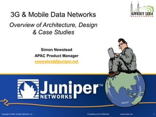 Copyright © 2003 Juniper Networks, Inc. Proprietary and Confidential www.juniper.net 1
3G & Mobile Data Networks
Overview of Architecture, Design
& Case Studies
Simon Newstead
APAC Product Manager
snewstead@juniper.net
 