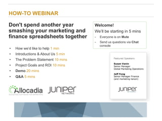 HOW-TO WEBINAR

Don't spend another year                                                      Welcome!
smashing your marketing and                                                   We’ll be starting in 5 mins
finance spreadsheets together                                                 -     Everyone is on Mute
                                                                              -     Send us questions via Chat
                                                                                    console
•    How we’d like to help 1 min
•    Introductions & About Us 5 min
•    The Problem Statement 10 mins
•    Project Goals and ROI 10 mins
•    Demo 20 mins
•    Q&A 5 mins




1                           Copyright © 2009 Juniper Networks, Inc.   www.juniper.net
 