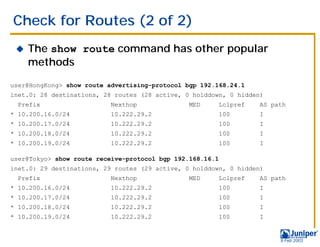 Check for Routes (2 of 2)
 !   The show route command has other popular
     methods

user@HongKong> show route advertising-protocol bgp 192.168.24.1
inet.0: 28 destinations, 28 routes (28 active, 0 holddown, 0 hidden)
  Prefix                   Nexthop              MED        Lclpref   AS path
* 10.200.16.0/24          10.222.29.2                      100       I
* 10.200.17.0/24          10.222.29.2                      100       I
* 10.200.18.0/24          10.222.29.2                      100       I
* 10.200.19.0/24          10.222.29.2                      100       I

user@Tokyo> show route receive-protocol bgp 192.168.16.1
inet.0: 29 destinations, 29 routes (29 active, 0 holddown, 0 hidden)
  Prefix                   Nexthop              MED        Lclpref   AS path
* 10.200.16.0/24          10.222.29.2                      100       I
* 10.200.17.0/24          10.222.29.2                      100       I
* 10.200.18.0/24          10.222.29.2                      100       I
* 10.200.19.0/24          10.222.29.2                      100       I


                                                                          9 Feb 2003
 